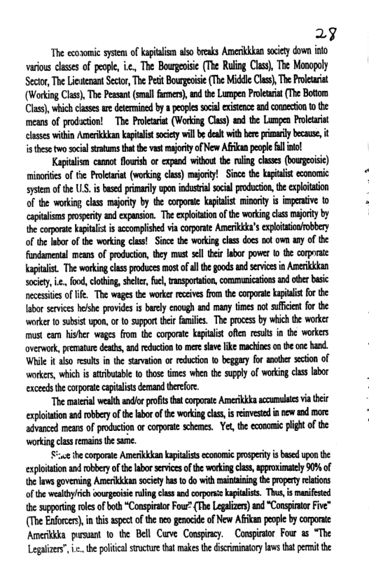 29  The ecoromic systent of apitalism also breaks Amerikkkan society down into various classes of people, i.c,, The Bourgeoisie (The Ruling Class), The Monopoly Sector, The Lieutenant Sector, The Petit Bourgeoisie (The Middle Class), The Proletariat (Working Class), The Peasant (smallfamers), nd the Lumpen Proletaria (The Botom (Class), which classes re determined by a peoples social existence and connection o the means of prodaction!  The Proletariat (Working Class) and the Lumpen Prolearst classes within Amerikkkan kapitalit sciety il be dealt with here primrily because, it s these two social tratums hat the vast mjorty of New Afrkan people fl intol  Kapitlism canot flowish or expand without the uling classes (bourgeoisic) minorites of te Prolearat (working clss) majority! - Since the kapialis economic system of the US. i based primarily upon industral social producton, the exploitation of the working class majority by the corporsi kapiaist minority is imperative to capialisms prospeity and expansion. The explotation of the working ciss majority by the corporate kapitalist i accomplished via corporate Amerikkka’s exploittionfobbery of the Iabor of the working class! Since the working class docs not own any of the fundamental means of production, they must sell hei labor power 1o the corporate apialist. The working class poduces mostofall the goods and servics in Amerkkkan sociey, i, food, clothing, shelte, fuel, transportation, communication and othr basic necessties of lfe. The wags the worker rceives fom the corporate kapitlist or the labor services helshe provides is barely cnough and many times not suficen for the worker {0 subsist upon, of to support their families. The process by which the worker must eam hisher wages from the corporate kepitalist ofien resuls in the workers overwork, premature deaths, and reduction to mere slave like machines on the ne hand. While it also reults in the starvaion or reduction 1o beggary for anoter secton of workers, which is atrbutable (0 those times when the supply of working clas labor exceeds th corporate capitlists demand therfore.  “The malerial wealth andlor proft tha corporate Amerikkka sccumulats via the exploiation and robbery of the labor of the working clss, i reinvested in new and more advanced means of production or corporate schemes. - Yet, the economic plght of the working clas remains the same.  ;e the corporate Amerikkkan kapitalists economic prosperity is based upon the exploitation and robbery of te labor services of the working class,approximately 0% of he laws goveming Amerikkkan society has to do with maintaning the propery relations of the wealthylrich oourgeisic ruling class and corporsskapialiss. Thus,is manifested the supporting rols of both “Canspiraor Fou? (The Legalizers) and “Conspiratr Five” (The Enforcers), i ths aspect of the neo genocide of New Afrkan people by corporate Amerikkka pursuant o the Bell Cuve Conspircy. Conspirator Four as “The Legalizers”, .. the poliical strcture that makes the iscriminaory laws that permit the 